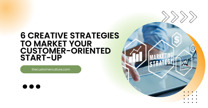 6 Creative Strategies to Market Your Customer-Oriented Start-Up